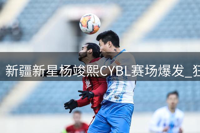 新疆新星杨竣熙CYBL赛场爆发 狂砍28分个人集锦引关注