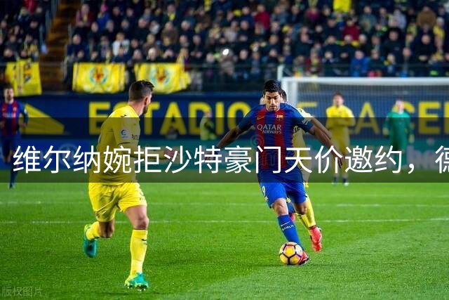 维尔纳婉拒沙特豪门天价邀约，德甲名帅坚守职业原则