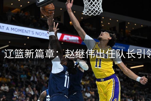 辽篮新篇章：赵继伟出任队长引领新时代