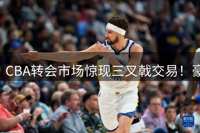 CBA转会市场惊现三叉戟交易！豪门抢人内幕曝光 胡金秋去向成谜