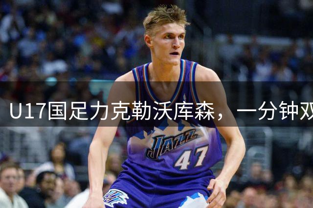U17国足力克勒沃库森，一分钟双响完成精彩逆转